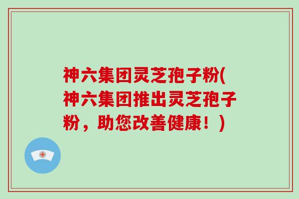 神六集团灵芝孢子粉(神六集团推出灵芝孢子粉，助您改善健康！)-第1张图片-破壁灵芝孢子粉研究指南