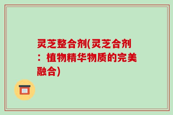 灵芝整合剂(灵芝合剂:植物精华物质的完美融合)-第1张图片-破壁灵芝孢子粉研究指南 灵芝整合剂(灵芝合剂:植物精华物质的完美融合)-第1张图片-破壁灵芝孢子粉研究指南