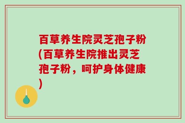 百草养生院灵芝孢子粉(百草养生院推出灵芝孢子粉，呵护身体健康)-第1张图片-破壁灵芝孢子粉研究指南