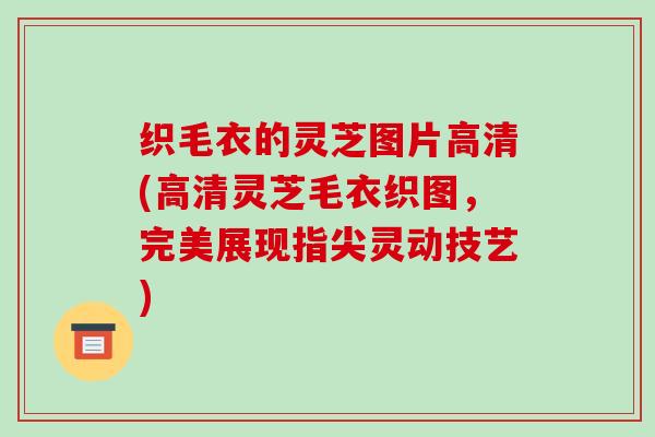 织毛衣的灵芝图片高清(高清灵芝毛衣织图，完美展现指尖灵动技艺)-第1张图片-破壁灵芝孢子粉研究指南
