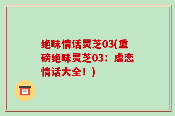 绝味情话灵芝03(重磅绝味灵芝03:虐恋情话大全!)-第1张图片-破壁灵芝孢子粉研究指南 绝味情话灵芝03(重磅绝味灵芝03:虐恋情话大全!)-第1张图片-破壁灵芝孢子粉研究指南