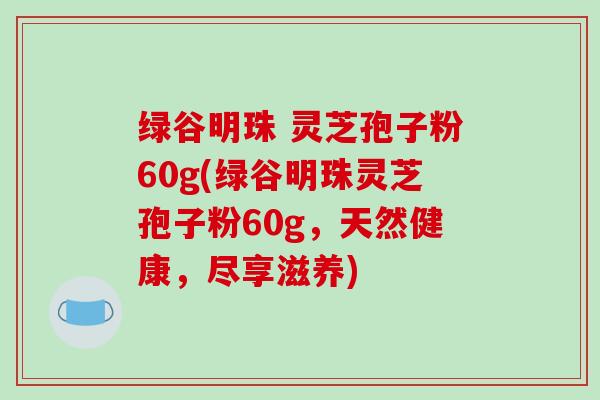 绿谷明珠 灵芝孢子粉60g(绿谷明珠灵芝孢子粉60g,天然健康,尽享滋养)-第1张图片-破壁灵芝孢子粉研究指南 绿谷明珠 灵芝孢子粉60g(绿谷明珠灵芝孢子粉60g,天然健康,尽享滋养)-第1张图片-破壁灵芝孢子粉研究指南