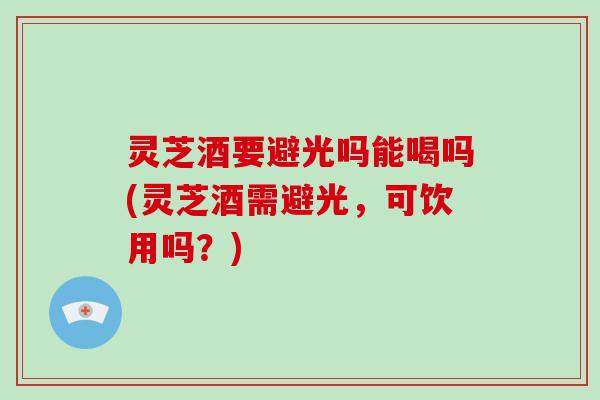 灵芝酒要避光吗能喝吗(灵芝酒需避光,可饮用吗?)-第1张图片-破壁灵芝孢子粉研究指南 灵芝酒要避光吗能喝吗(灵芝酒需避光,可饮用吗?)-第1张图片-破壁灵芝孢子粉研究指南