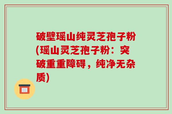 破壁瑶山纯灵芝孢子粉(瑶山灵芝孢子粉:突破重重障碍,纯净无杂质)-第1张图片-破壁灵芝孢子粉研究指南 破壁瑶山纯灵芝孢子粉(瑶山灵芝孢子粉:突破重重障碍,纯净无杂质)-第1张图片-破壁灵芝孢子粉研究指南
