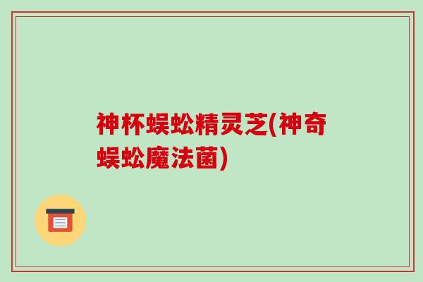 神杯蜈蚣精灵芝(神奇蜈蚣魔法菌)-第1张图片-破壁灵芝孢子粉研究指南
