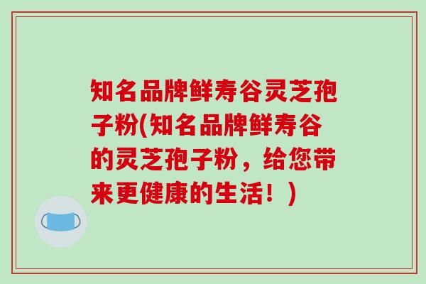 知名品牌鲜寿谷灵芝孢子粉(知名品牌鲜寿谷的灵芝孢子粉,给您带来更健康的生活!)-第1张图片-破壁灵芝孢子粉研究指南 知名品牌鲜寿谷灵芝孢子粉(知名品牌鲜寿谷的灵芝孢子粉,给您带来更健康的生活!)-第1张图片-破壁灵芝孢子粉研究指南