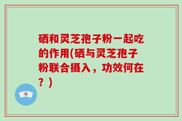 硒和灵芝孢子粉一起吃的作用(硒与灵芝孢子粉联合摄入，功效何在？)-第1张图片-破壁灵芝孢子粉研究指南