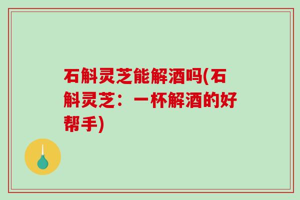 石斛灵芝能解酒吗(石斛灵芝：一杯解酒的好帮手)-第1张图片-破壁灵芝孢子粉研究指南