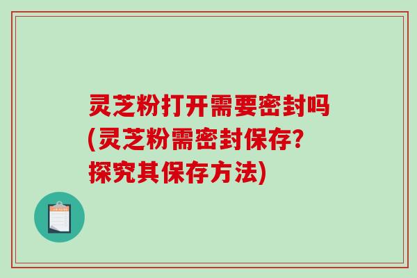 灵芝粉打开需要密封吗(灵芝粉需密封保存?探究其保存方法)-第1张图片-破壁灵芝孢子粉研究指南 灵芝粉打开需要密封吗(灵芝粉需密封保存?探究其保存方法)-第1张图片-破壁灵芝孢子粉研究指南
