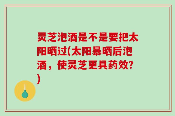 灵芝泡酒是不是要把太阳晒过(太阳暴晒后泡酒,使灵芝更具药效?)-第1张图片-破壁灵芝孢子粉研究指南 灵芝泡酒是不是要把太阳晒过(太阳暴晒后泡酒,使灵芝更具药效?)-第1张图片-破壁灵芝孢子粉研究指南
