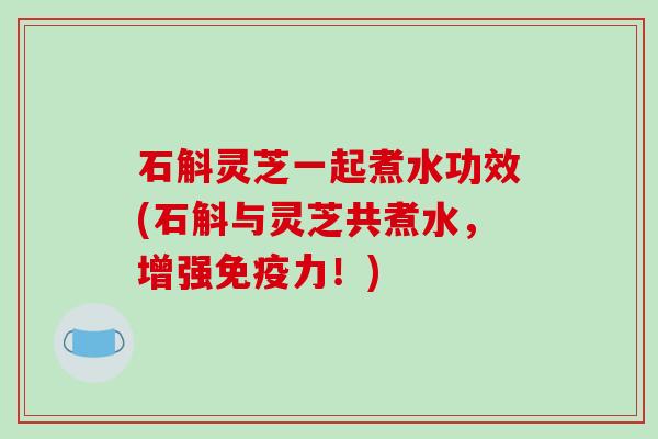 石斛灵芝一起煮水功效(石斛与灵芝共煮水，增强免疫力！)-第1张图片-破壁灵芝孢子粉研究指南