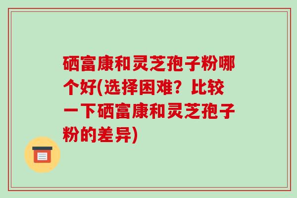 硒富康和灵芝孢子粉哪个好(选择困难？比较一下硒富康和灵芝孢子粉的差异)-第1张图片-破壁灵芝孢子粉研究指南