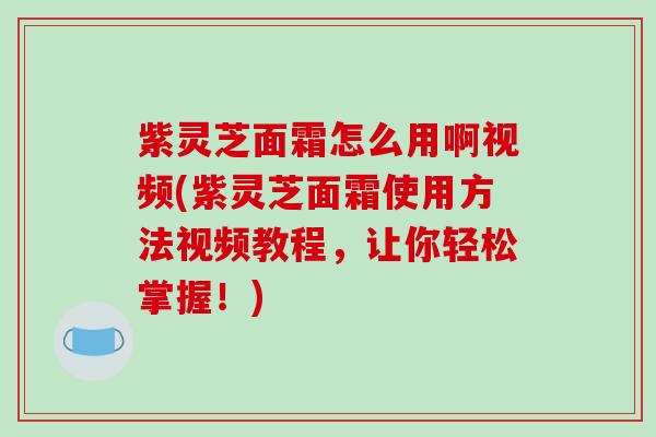 紫灵芝面霜怎么用啊视频(紫灵芝面霜使用方法视频教程，让你轻松掌握！)-第1张图片-破壁灵芝孢子粉研究指南