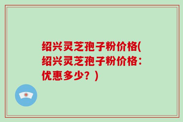 绍兴灵芝孢子粉价格(绍兴灵芝孢子粉价格：优惠多少？)-第1张图片-破壁灵芝孢子粉研究指南