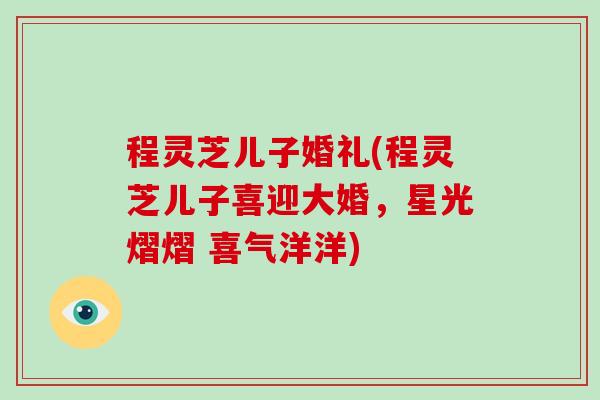 程灵芝儿子婚礼(程灵芝儿子喜迎大婚,星光熠熠 喜气洋洋)-第1张图片-破壁灵芝孢子粉研究指南 程灵芝儿子婚礼(程灵芝儿子喜迎大婚,星光熠熠 喜气洋洋)-第1张图片-破壁灵芝孢子粉研究指南