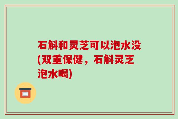 石斛和灵芝可以泡水没(双重保健，石斛灵芝泡水喝)-第1张图片-破壁灵芝孢子粉研究指南