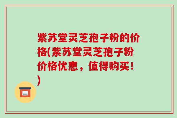 紫苏堂灵芝孢子粉的价格(紫苏堂灵芝孢子粉价格优惠,值得购买!)-第1张图片-破壁灵芝孢子粉研究指南 紫苏堂灵芝孢子粉的价格(紫苏堂灵芝孢子粉价格优惠,值得购买!)-第1张图片-破壁灵芝孢子粉研究指南