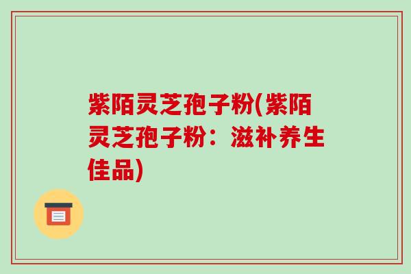 紫陌灵芝孢子粉(紫陌灵芝孢子粉:滋补养生佳品)-第1张图片-破壁灵芝孢子粉研究指南 紫陌灵芝孢子粉(紫陌灵芝孢子粉:滋补养生佳品)-第1张图片-破壁灵芝孢子粉研究指南