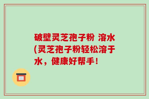 破壁灵芝孢子粉 溶水(灵芝孢子粉轻松溶于水，健康好帮手！-第1张图片-破壁灵芝孢子粉研究指南
