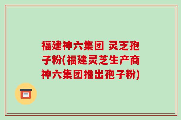 福建神六集团 灵芝孢子粉(福建灵芝生产商神六集团推出孢子粉)-第1张图片-破壁灵芝孢子粉研究指南