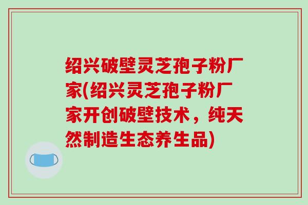 绍兴破壁灵芝孢子粉厂家(绍兴灵芝孢子粉厂家开创破壁技术,纯天然制造生态养生品)-第1张图片-破壁灵芝孢子粉研究指南 绍兴破壁灵芝孢子粉厂家(绍兴灵芝孢子粉厂家开创破壁技术,纯天然制造生态养生品)-第1张图片-破壁灵芝孢子粉研究指南