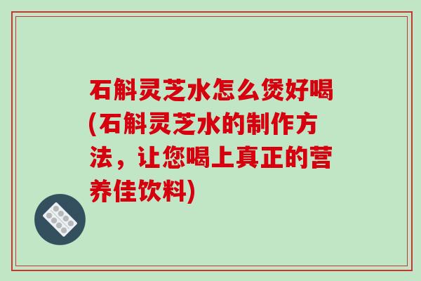 石斛灵芝水怎么煲好喝(石斛灵芝水的制作方法，让您喝上真正的营养佳饮料)-第1张图片-破壁灵芝孢子粉研究指南