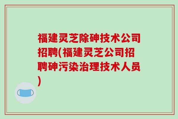福建灵芝除砷技术公司招聘(福建灵芝公司招聘砷污染治理技术人员)-第1张图片-破壁灵芝孢子粉研究指南