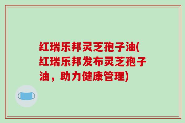 红瑞乐邦灵芝孢子油(红瑞乐邦发布灵芝孢子油,助力健康管理)-第1张图片-破壁灵芝孢子粉研究指南 红瑞乐邦灵芝孢子油(红瑞乐邦发布灵芝孢子油,助力健康管理)-第1张图片-破壁灵芝孢子粉研究指南