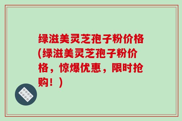 绿滋美灵芝孢子粉价格(绿滋美灵芝孢子粉价格,惊爆优惠,限时抢购!)-第1张图片-破壁灵芝孢子粉研究指南 绿滋美灵芝孢子粉价格(绿滋美灵芝孢子粉价格,惊爆优惠,限时抢购!)-第1张图片-破壁灵芝孢子粉研究指南