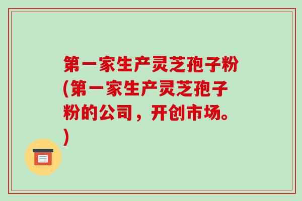 第一家生产灵芝孢子粉(第一家生产灵芝孢子粉的公司,开创市场。)-第1张图片-破壁灵芝孢子粉研究指南 第一家生产灵芝孢子粉(第一家生产灵芝孢子粉的公司,开创市场。)-第1张图片-破壁灵芝孢子粉研究指南