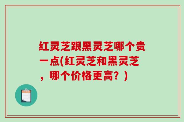 红灵芝跟黑灵芝哪个贵一点(红灵芝和黑灵芝，哪个价格更高？)-第1张图片-破壁灵芝孢子粉研究指南