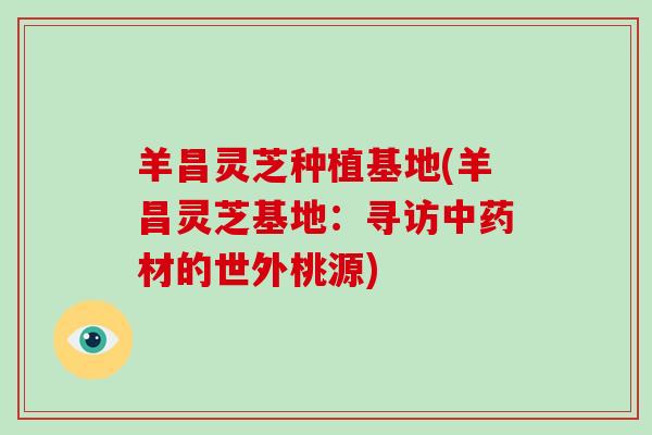 羊昌灵芝种植基地(羊昌灵芝基地:寻访中药材的世外桃源)-第1张图片-破壁灵芝孢子粉研究指南 羊昌灵芝种植基地(羊昌灵芝基地:寻访中药材的世外桃源)-第1张图片-破壁灵芝孢子粉研究指南