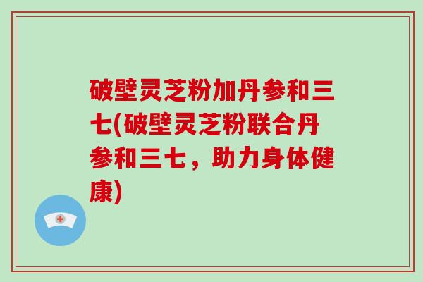 破壁灵芝粉加丹参和三七(破壁灵芝粉联合丹参和三七,助力身体健康)-第1张图片-破壁灵芝孢子粉研究指南 破壁灵芝粉加丹参和三七(破壁灵芝粉联合丹参和三七,助力身体健康)-第1张图片-破壁灵芝孢子粉研究指南