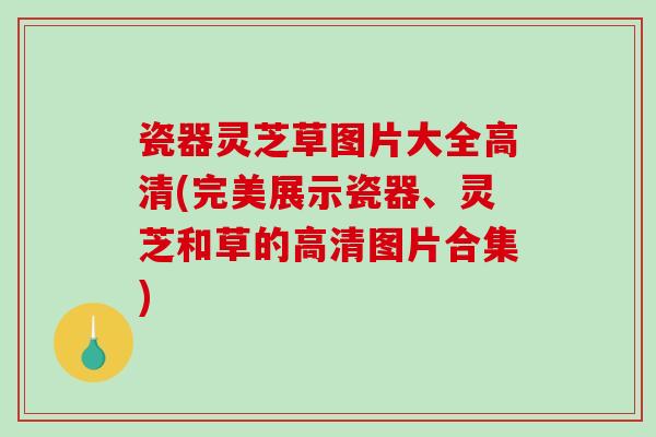 瓷器灵芝草图片大全高清(完美展示瓷器、灵芝和草的高清图片合集)-第1张图片-破壁灵芝孢子粉研究指南 瓷器灵芝草图片大全高清(完美展示瓷器、灵芝和草的高清图片合集)-第1张图片-破壁灵芝孢子粉研究指南