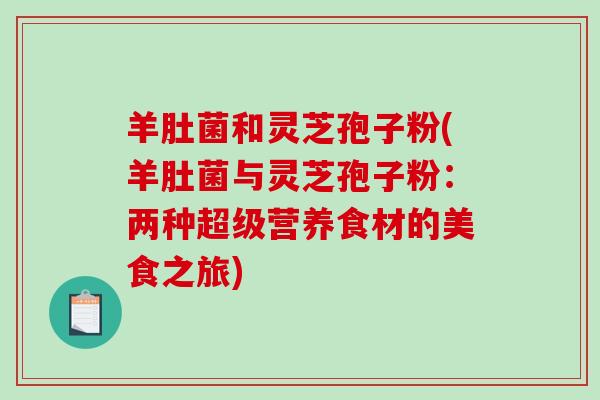 羊肚菌和灵芝孢子粉(羊肚菌与灵芝孢子粉：两种超级营养食材的美食之旅)-第1张图片-破壁灵芝孢子粉研究指南