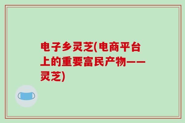 电子乡灵芝(电商平台上的重要富民产物——灵芝)-第1张图片-破壁灵芝孢子粉研究指南
