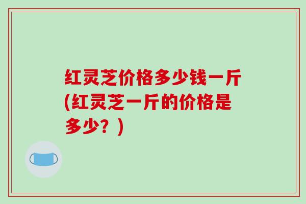红灵芝价格多少钱一斤(红灵芝一斤的价格是多少？)-第1张图片-破壁灵芝孢子粉研究指南