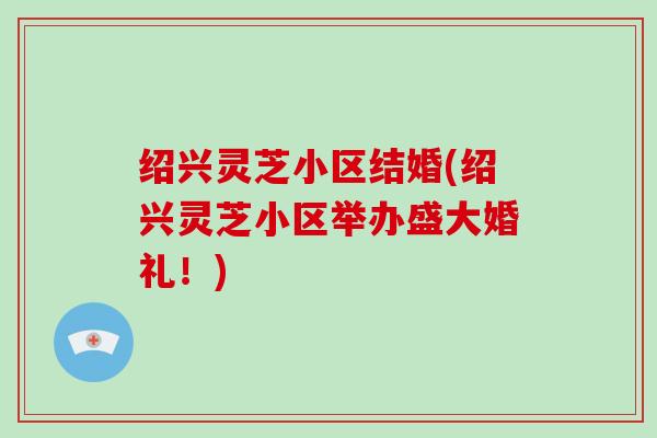 绍兴灵芝小区结婚(绍兴灵芝小区举办盛大婚礼！)-第1张图片-破壁灵芝孢子粉研究指南
