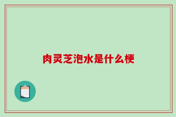 肉灵芝泡水是什么梗-第1张图片-破壁灵芝孢子粉研究指南 肉灵芝泡水是什么梗-第1张图片-破壁灵芝孢子粉研究指南