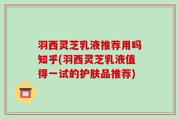 羽西灵芝乳液推荐用吗知乎(羽西灵芝乳液值得一试的护肤品推荐)-第1张图片-破壁灵芝孢子粉研究指南