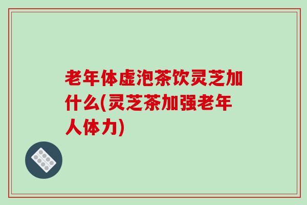 老年体虚泡茶饮灵芝加什么(灵芝茶加强老年人体力)-第1张图片-破壁灵芝孢子粉研究指南