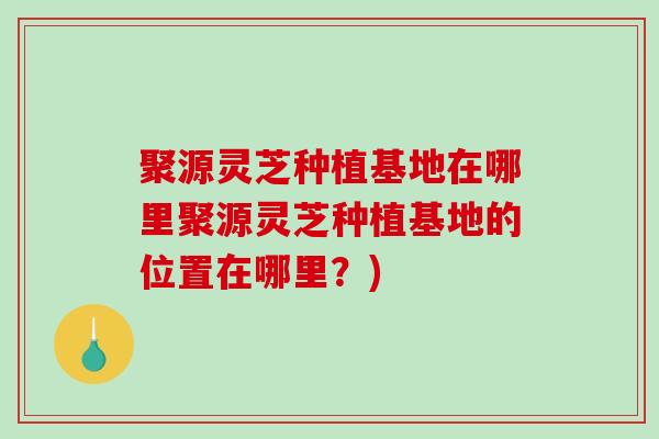聚源灵芝种植基地在哪里聚源灵芝种植基地的位置在哪里？)-第1张图片-破壁灵芝孢子粉研究指南