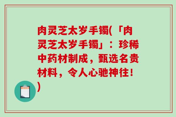 肉灵芝太岁手镯(「肉灵芝太岁手镯」：珍稀中药材制成，甄选名贵材料，令人心驰神往！)-第1张图片-破壁灵芝孢子粉研究指南