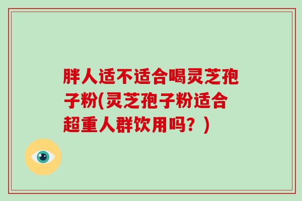 胖人适不适合喝灵芝孢子粉(灵芝孢子粉适合超重人群饮用吗?)-第1张图片-破壁灵芝孢子粉研究指南 胖人适不适合喝灵芝孢子粉(灵芝孢子粉适合超重人群饮用吗?)-第1张图片-破壁灵芝孢子粉研究指南