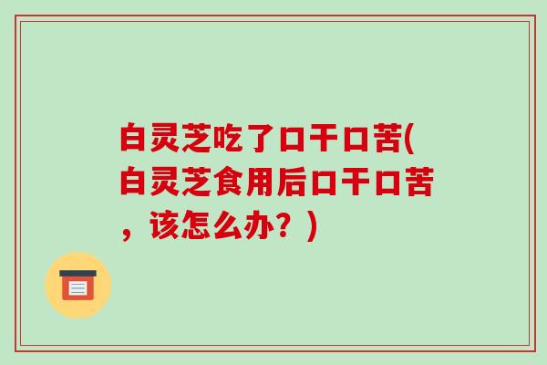 白灵芝吃了口干口苦(白灵芝食用后口干口苦，该怎么办？)-第1张图片-破壁灵芝孢子粉研究指南