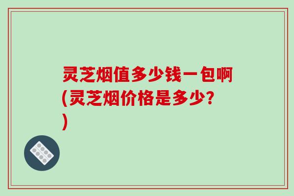 灵芝烟值多少钱一包啊(灵芝烟价格是多少?)-第1张图片-破壁灵芝孢子粉研究指南 灵芝烟值多少钱一包啊(灵芝烟价格是多少?)-第1张图片-破壁灵芝孢子粉研究指南