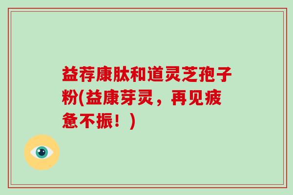 益荐康肽和道灵芝孢子粉(益康芽灵,再见疲惫不振!)-第1张图片-破壁灵芝孢子粉研究指南 益荐康肽和道灵芝孢子粉(益康芽灵,再见疲惫不振!)-第1张图片-破壁灵芝孢子粉研究指南