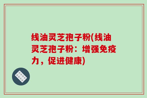线油灵芝孢子粉(线油灵芝孢子粉:增强免疫力,促进健康)-第1张图片-破壁灵芝孢子粉研究指南 线油灵芝孢子粉(线油灵芝孢子粉:增强免疫力,促进健康)-第1张图片-破壁灵芝孢子粉研究指南