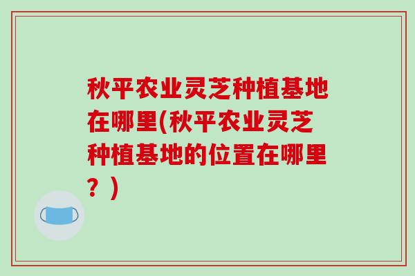 秋平农业灵芝种植基地在哪里(秋平农业灵芝种植基地的位置在哪里？)-第1张图片-破壁灵芝孢子粉研究指南