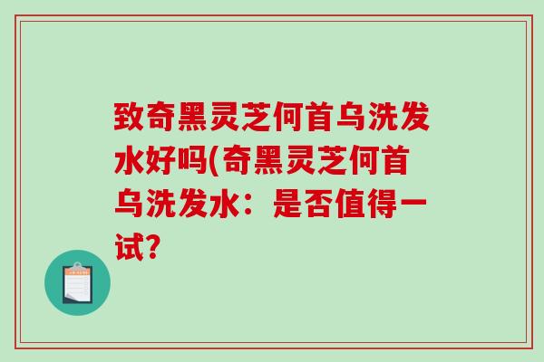 致奇黑灵芝何首乌洗发水好吗(奇黑灵芝何首乌洗发水：是否值得一试？-第1张图片-破壁灵芝孢子粉研究指南